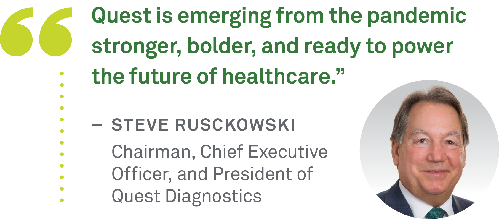 "Quest is emerging from the pandemic stronger, bolder, and ready to power the future of healthcare.” –  STEVE Rusckowski      Chairman, Chief Executive  Officer, and President of  Quest Diagnostics