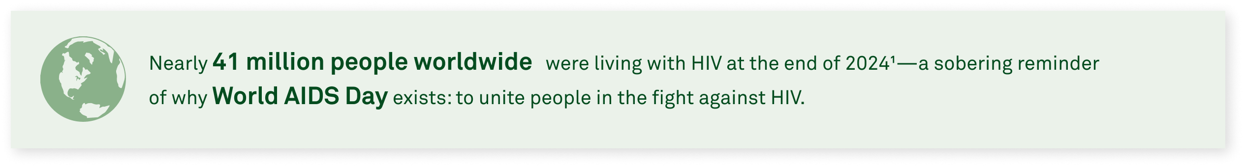 Nearly 41 million people worldwide were living with HIV at the end of 20241—a sobering reminder of why World AIDS Day exists: to unite people in the fight against HIV.