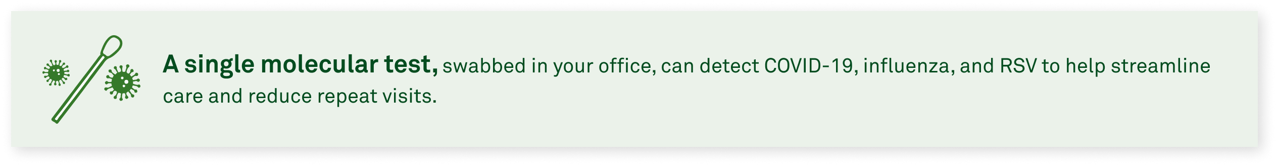 A single molecular test, swabbed in your office, can detect COVID-19, influenza, and RSV to help streamline care and reduce repeat visits.